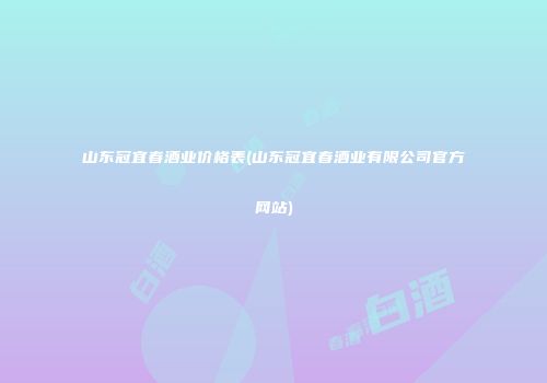 山东冠宜春酒业价格表(山东冠宜春酒业有限公司官方网站)