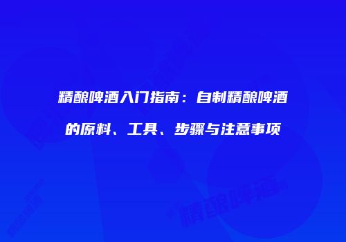 精酿啤酒入门指南：自制精酿啤酒的原料、工具、步骤与注意事项