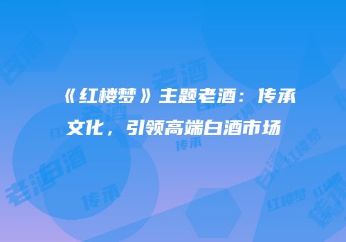 《红楼梦》主题老酒：传承文化，引领高端白酒市场