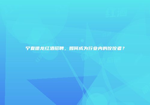 宁夏德龙红酒招聘，如何成为行业内的佼佼者？