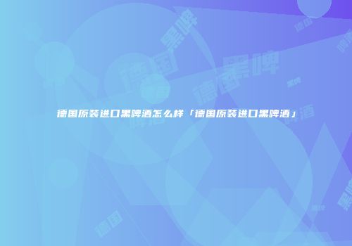 德国原装进口黑啤酒怎么样「德国原装进口黑啤酒」