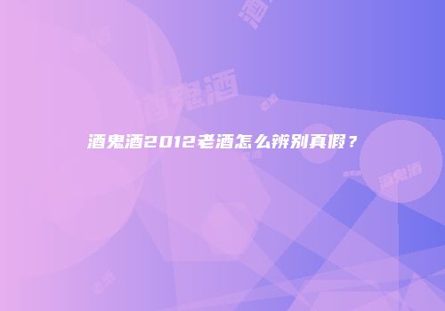 酒鬼酒2012老酒怎么辨别真假？