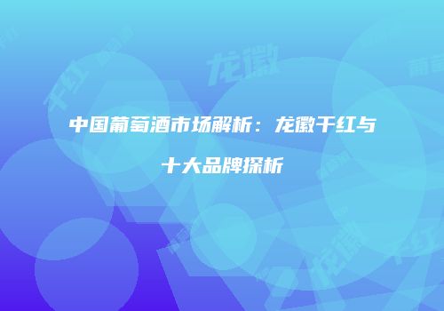 中国葡萄酒市场解析：龙徽干红与十大品牌探析