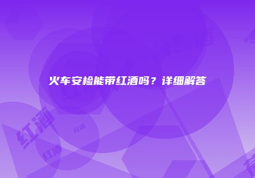 火车安检能带红酒吗？详细解答