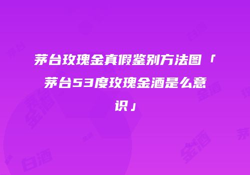 茅台玫瑰金真假鉴别方法图「茅台53度玫瑰金酒是么意识」