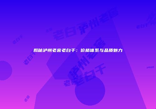 揭秘泸州老窖老白干：价格体系与品质魅力