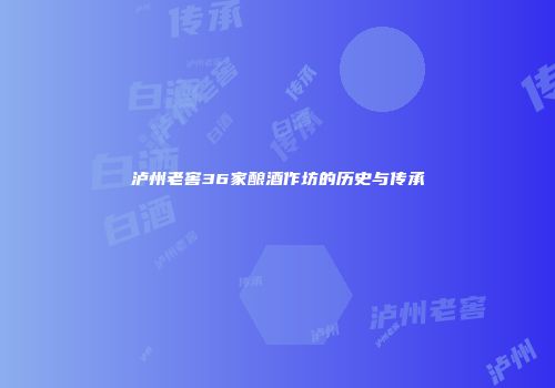 泸州老窖36家酿酒作坊的历史与传承