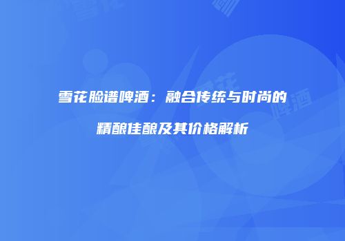 雪花脸谱啤酒：融合传统与时尚的精酿佳酿及其价格解析