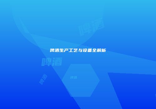 啤酒生产工艺与设备全解析