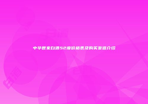 中华世家白酒52度价格表及购买渠道介绍