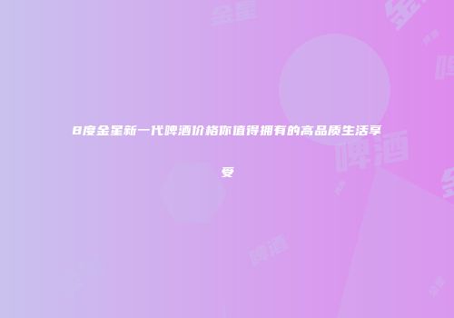 8度金星新一代啤酒价格你值得拥有的高品质生活享受