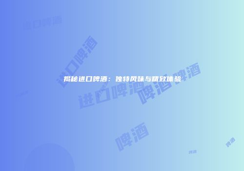 揭秘进口啤酒：独特风味与精致体验