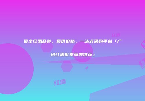 最全红酒品种，最优价格，一站式采购平台「广州红酒批发商城推荐」