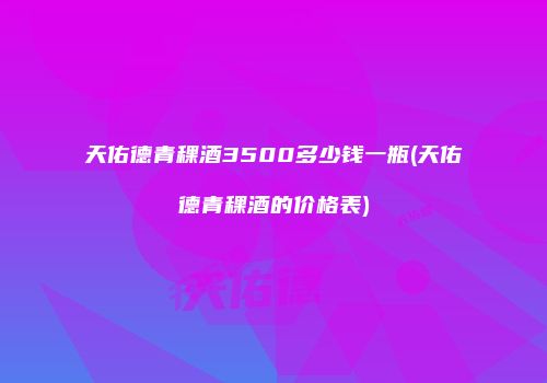 天佑德青稞酒3500多少钱一瓶(天佑德青稞酒的价格表)