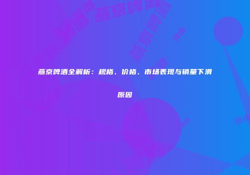 燕京啤酒全解析：规格、价格、市场表现与销量下滑原因