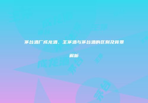 茅台酒厂成龙酒、王茅酒与茅台酒的区别及背景解析