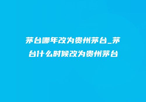 茅台哪年改为贵州茅台_茅台什么时候改为贵州茅台