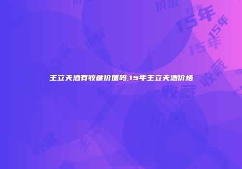 王立夫酒有收藏价值吗,15年王立夫酒价格