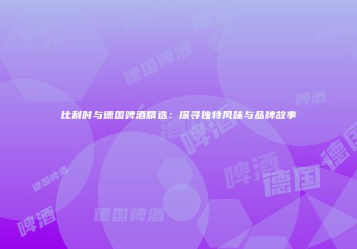 比利时与德国啤酒精选：探寻独特风味与品牌故事