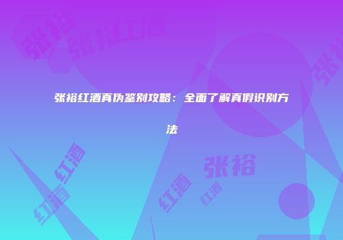 张裕红酒真伪鉴别攻略：全面了解真假识别方法
