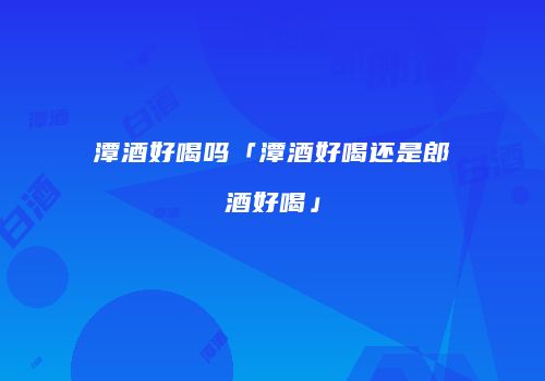 潭酒好喝吗「潭酒好喝还是郎酒好喝」
