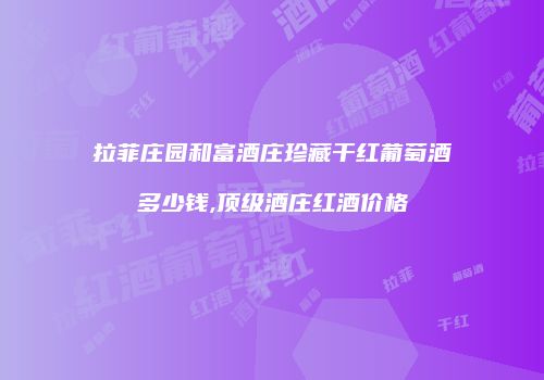 拉菲庄园和富酒庄珍藏干红葡萄酒多少钱,顶级酒庄红酒价格