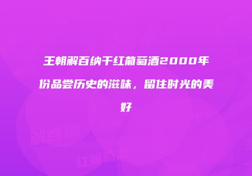 王朝解百纳干红葡萄酒2000年份品尝历史的滋味，留住时光的美好