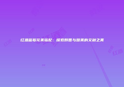 红酒蓝莓完美搭配：探索醇香与甜美的交融之美