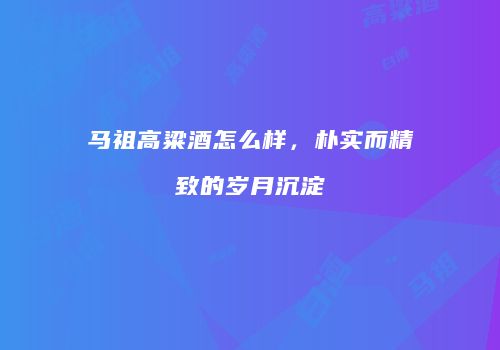 马祖高粱酒怎么样，朴实而精致的岁月沉淀