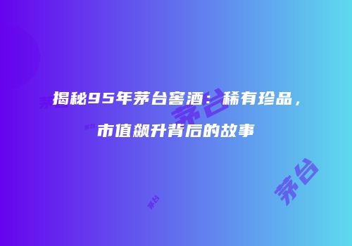 揭秘95年茅台窖酒：稀有珍品，市值飙升背后的故事