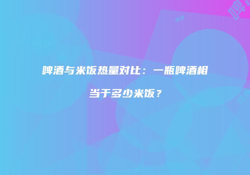 啤酒与米饭热量对比：一瓶啤酒相当于多少米饭？