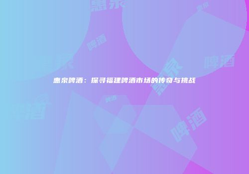 惠泉啤酒：探寻福建啤酒市场的传奇与挑战