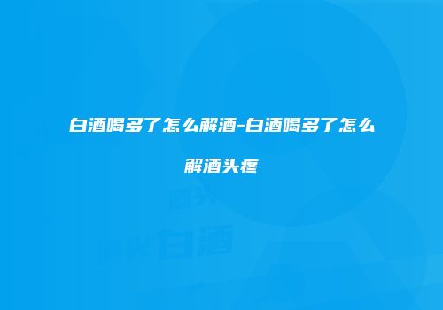 白酒喝多了怎么解酒-白酒喝多了怎么解酒头疼