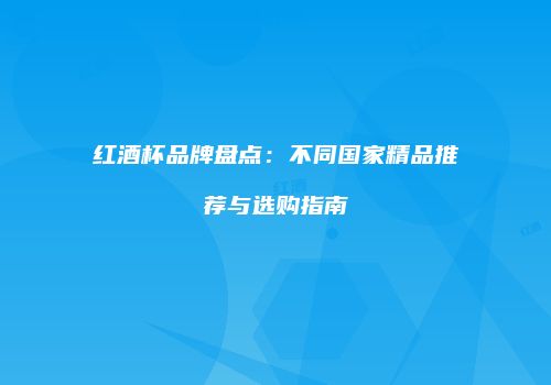 红酒杯品牌盘点：不同国家精品推荐与选购指南