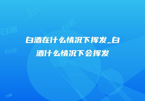 白酒在什么情况下挥发_白酒什么情况下会挥发