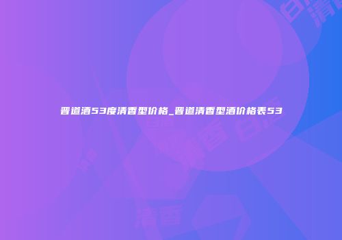 晋道酒53度清香型价格_晋道清香型酒价格表53