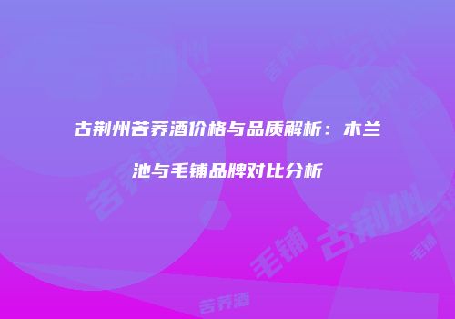 古荆州苦荞酒价格与品质解析：木兰池与毛铺品牌对比分析