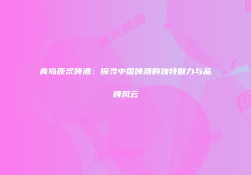 青岛原浆啤酒：探寻中国啤酒的独特魅力与品牌风云