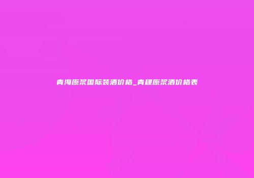 青海原浆国际装酒价格_青稞原浆酒价格表