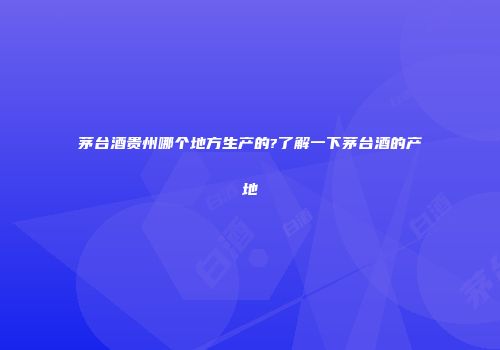 茅台酒贵州哪个地方生产的?了解一下茅台酒的产地