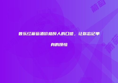 普乐红葡萄酒价格醉人的口感，让你忘记单身的烦恼