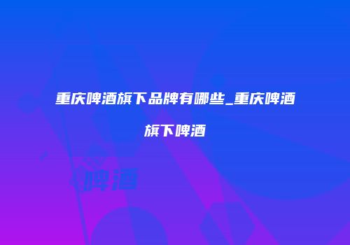 重庆啤酒旗下品牌有哪些_重庆啤酒旗下啤酒