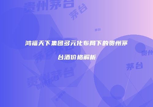 鸿福天下集团多元化布局下的贵州茅台酒价格解析