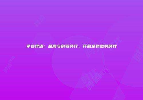 矛台啤酒：品质与创新并行，开启全新包装时代