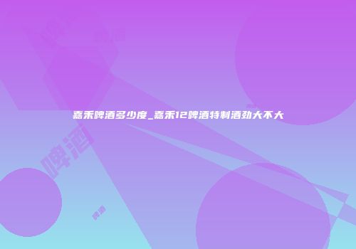嘉禾啤酒多少度_嘉禾12啤酒特制酒劲大不大