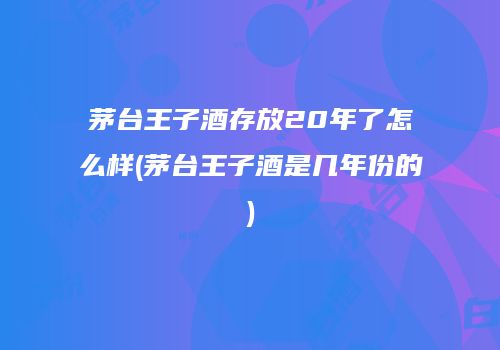 茅台王子酒存放20年了怎么样(茅台王子酒是几年份的)