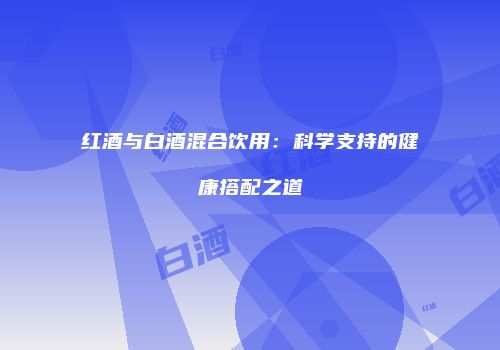 红酒与白酒混合饮用：科学支持的健康搭配之道