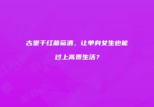古堡干红葡萄酒，让单身女生也能过上高贵生活？