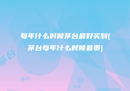 每年什么时候茅台最好买到(茅台每年什么时候最贵)