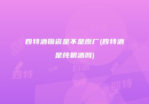 四特酒锦瓷是不是原厂(四特酒是纯粮酒吗)